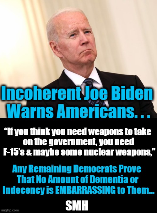 What Will Joe Say Next? Placing Bets That It Won't Be a Rational Thought... | Incoherent Joe Biden 
Warns Americans. . . “If you think you need weapons to take 
on the government, you need
 F-15’s & maybe some nuclear weapons,”; Any Remaining Democrats Prove  

That No Amount of Dementia or 
Indecency is EMBARRASSING to Them... SMH | image tagged in political meme,joe biden,dementia,embarrassing,normal conversation,democrats | made w/ Imgflip meme maker