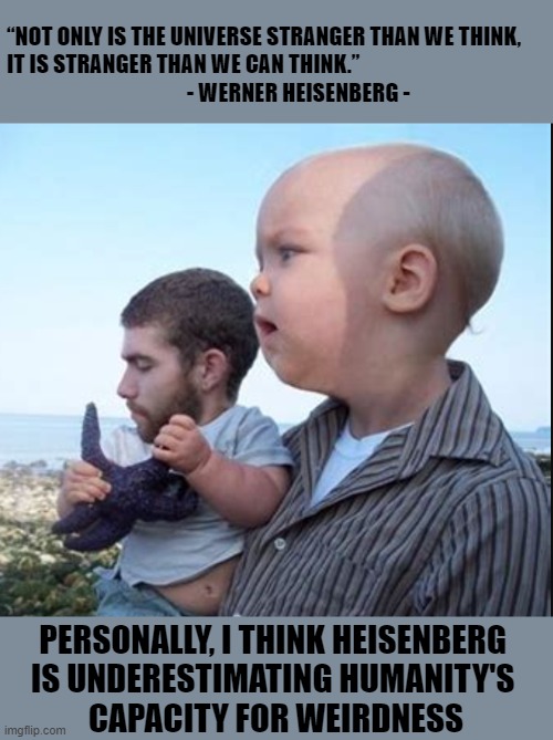 “NOT ONLY IS THE UNIVERSE STRANGER THAN WE THINK, 
IT IS STRANGER THAN WE CAN THINK.”
                                          - WERNER HEISENBERG -; PERSONALLY, I THINK HEISENBERG 
IS UNDERESTIMATING HUMANITY'S 
CAPACITY FOR WEIRDNESS | image tagged in heisenberg | made w/ Imgflip meme maker