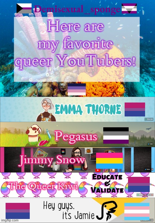 Recommend me your favorites! | Here are my favorite queer YouTubers! Pegasus; Jimmy Snow; The Queer Kiwi | image tagged in demisexual_sponge's template 3,demisexual_sponge | made w/ Imgflip meme maker