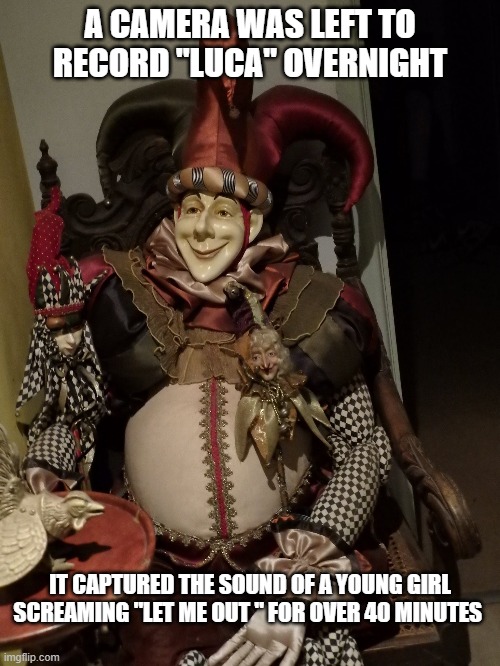 Luca the Haunted jester | A CAMERA WAS LEFT TO RECORD "LUCA" OVERNIGHT; IT CAPTURED THE SOUND OF A YOUNG GIRL SCREAMING "LET ME OUT " FOR OVER 40 MINUTES | image tagged in haunted doll,annabelle,ghosts,haunted,paranormal | made w/ Imgflip meme maker