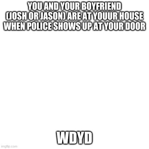 Blank Transparent Square | YOU AND YOUR BOYFRIEND (JOSH OR JASON) ARE AT YOUUR HOUSE WHEN POLICE SHOWS UP AT YOUR DOOR; WDYD | image tagged in memes,blank transparent square | made w/ Imgflip meme maker