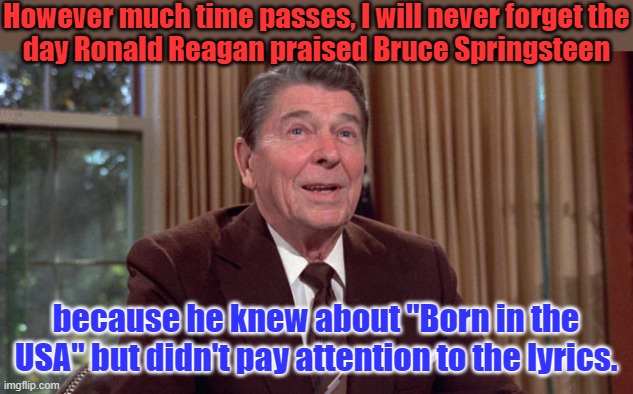 "Sent me off to a foreign land to go and kill the yellow man" | However much time passes, I will never forget the
day Ronald Reagan praised Bruce Springsteen; because he knew about "Born in the USA" but didn't pay attention to the lyrics. | image tagged in reagan dementia,bruce springsteen,misunderstanding,history,80s music | made w/ Imgflip meme maker
