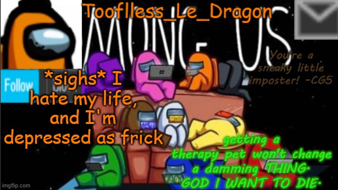 and I'm to frustrated to do ANYTHING | *sighs* I hate my life, and I'm depressed as frick; getting a therapy pet won't change a damming THING. GOD I WANT TO DIE. | image tagged in tooflless_le_dragon announcement template among us | made w/ Imgflip meme maker