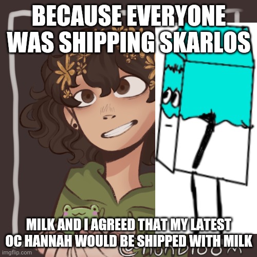 Milnah? | BECAUSE EVERYONE WAS SHIPPING SKARLOS; MILK AND I AGREED THAT MY LATEST OC HANNAH WOULD BE SHIPPED WITH MILK | made w/ Imgflip meme maker