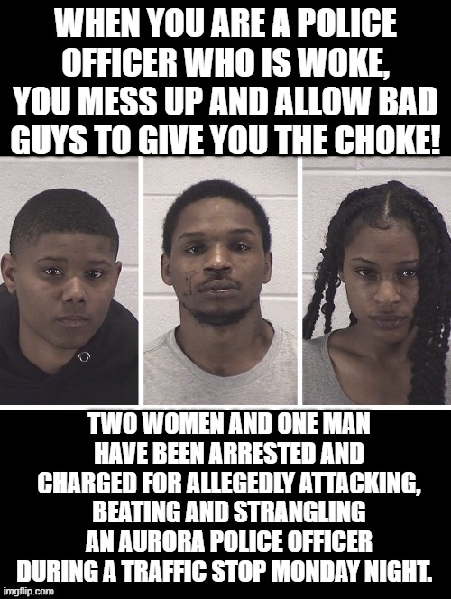 When you are a police officer who is woke, you mess up and allow bad guys to give you the choke! | WHEN YOU ARE A POLICE OFFICER WHO IS WOKE, YOU MESS UP AND ALLOW BAD GUYS TO GIVE YOU THE CHOKE! TWO WOMEN AND ONE MAN HAVE BEEN ARRESTED AND CHARGED FOR ALLEGEDLY ATTACKING, BEATING AND STRANGLING AN AURORA POLICE OFFICER DURING A TRAFFIC STOP MONDAY NIGHT. | image tagged in choke,woke,morons,idiots,democrats,stupid liberals | made w/ Imgflip meme maker