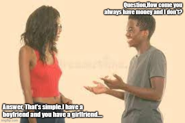 Brother ask sister the money question. |  Question,How come you always have money and I don't? Answer, That's simple.I have a boyfriend and you have a girlfriend.... | image tagged in brother ask sister the money question | made w/ Imgflip meme maker