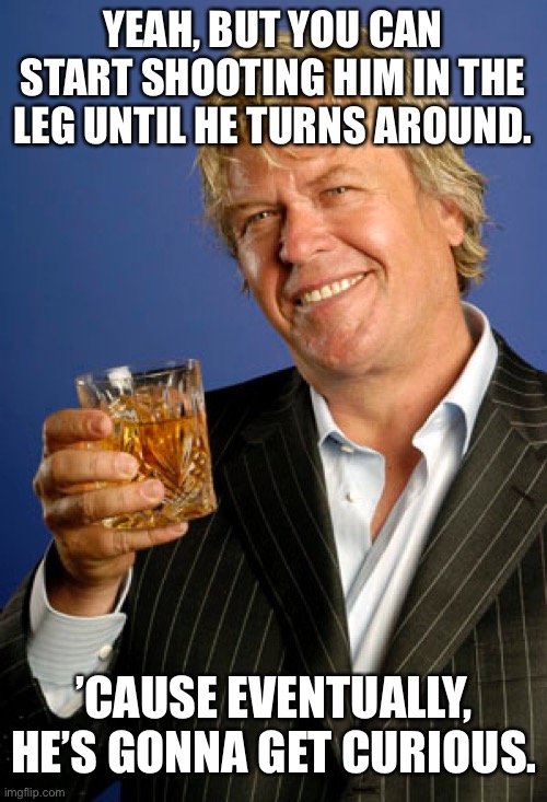 Ron White 2 | YEAH, BUT YOU CAN START SHOOTING HIM IN THE LEG UNTIL HE TURNS AROUND. ’CAUSE EVENTUALLY, HE’S GONNA GET CURIOUS. | image tagged in ron white 2 | made w/ Imgflip meme maker