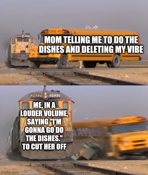 Well Boys, We Did It. My Life is No More. | MOM TELLING ME TO DO THE DISHES AND DELETING MY VIBE; ME, IN A LOUDER VOLUME, SAYING "I'M GONNA GO DO THE DISHES." TO CUT HER OFF | image tagged in a train hitting a school bus | made w/ Imgflip meme maker