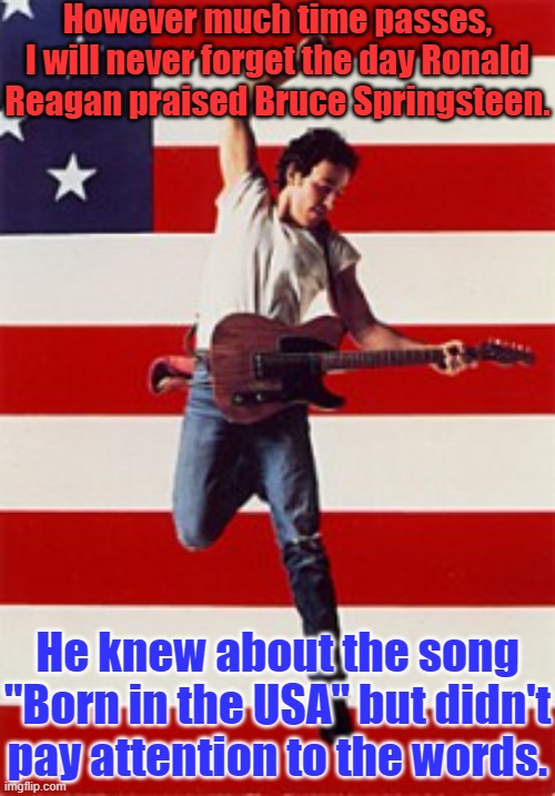Bruce was honest about the country's problems. | However much time passes, I will never forget the day Ronald Reagan praised Bruce Springsteen. He knew about the song "Born in the USA" but didn't pay attention to the words. | image tagged in springsteen,ronald reagan,80s music,historical,misunderstanding | made w/ Imgflip meme maker