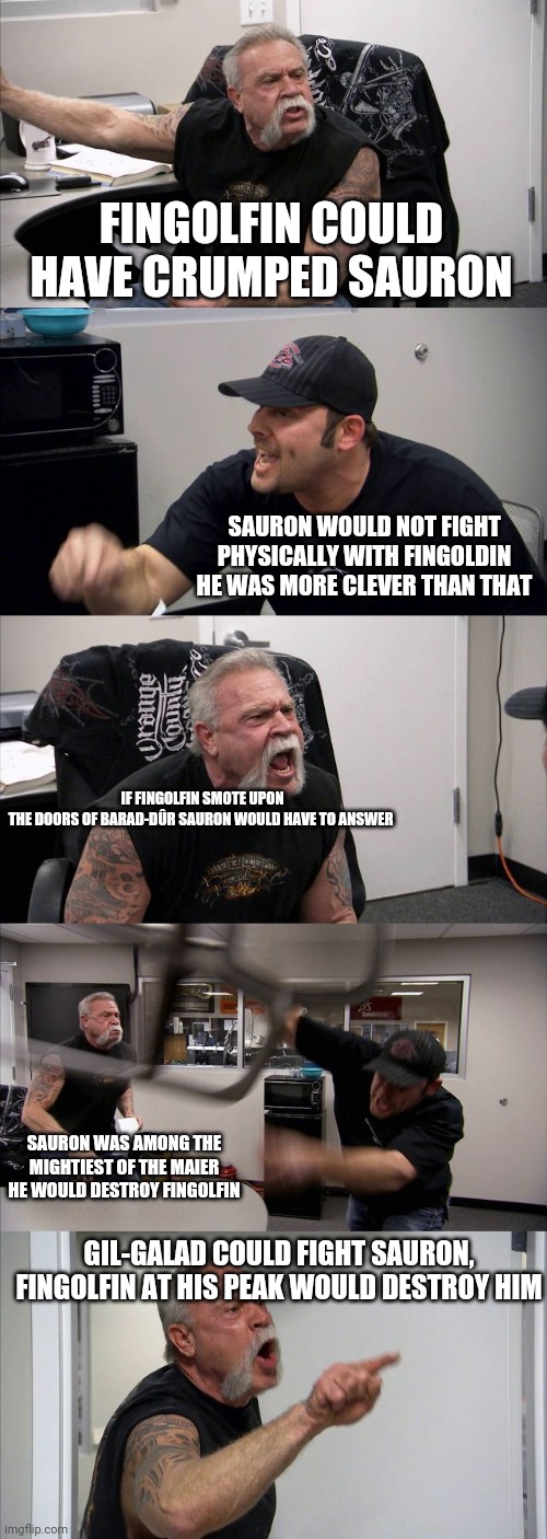 American Chopper Argument Meme | FINGOLFIN COULD HAVE CRUMPED SAURON; SAURON WOULD NOT FIGHT PHYSICALLY WITH FINGOLDIN HE WAS MORE CLEVER THAN THAT; IF FINGOLFIN SMOTE UPON THE DOORS OF BARAD-DÛR SAURON WOULD HAVE TO ANSWER; SAURON WAS AMONG THE MIGHTIEST OF THE MAIER HE WOULD DESTROY FINGOLFIN; GIL-GALAD COULD FIGHT SAURON, FINGOLFIN AT HIS PEAK WOULD DESTROY HIM | image tagged in memes,american chopper argument,Silmarillionmemes | made w/ Imgflip meme maker