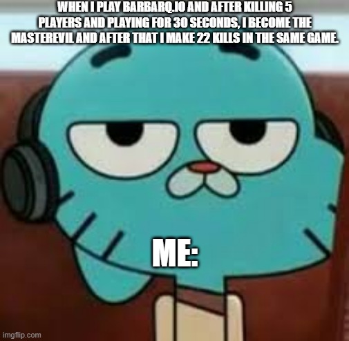 Bored gumball | WHEN I PLAY BARBARQ.IO AND AFTER KILLING 5 PLAYERS AND PLAYING FOR 30 SECONDS, I BECOME THE MASTEREVIL AND AFTER THAT I MAKE 22 KILLS IN THE SAME GAME. ME: | image tagged in bored gumball | made w/ Imgflip meme maker