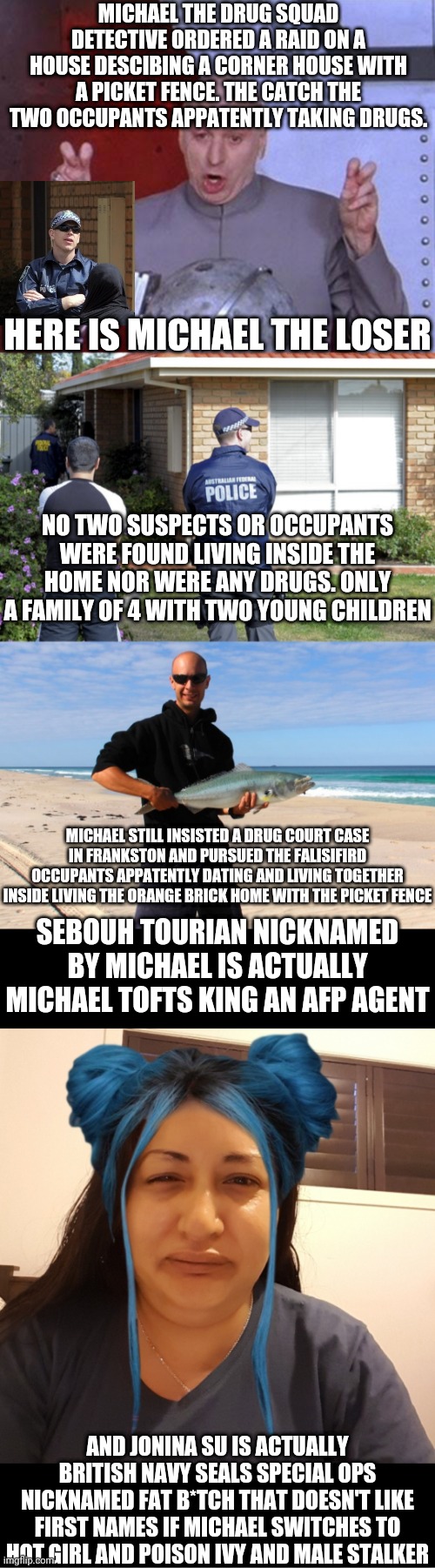 THE INVESTIGATION OF FAT TONY | MICHAEL THE DRUG SQUAD DETECTIVE ORDERED A RAID ON A HOUSE DESCIBING A CORNER HOUSE WITH A PICKET FENCE. THE CATCH THE TWO OCCUPANTS APPATENTLY TAKING DRUGS. HERE IS MICHAEL THE LOSER; NO TWO SUSPECTS OR OCCUPANTS WERE FOUND LIVING INSIDE THE HOME NOR WERE ANY DRUGS. ONLY A FAMILY OF 4 WITH TWO YOUNG CHILDREN; MICHAEL STILL INSISTED A DRUG COURT CASE IN FRANKSTON AND PURSUED THE FALISIFIRD OCCUPANTS APPATENTLY DATING AND LIVING TOGETHER INSIDE LIVING THE ORANGE BRICK HOME WITH THE PICKET FENCE; SEBOUH TOURIAN NICKNAMED BY MICHAEL IS ACTUALLY MICHAEL TOFTS KING AN AFP AGENT; AND JONINA SU IS ACTUALLY BRITISH NAVY SEALS SPECIAL OPS NICKNAMED FAT B*TCH THAT DOESN'T LIKE FIRST NAMES IF MICHAEL SWITCHES TO HOT GIRL AND POISON IVY AND MALE STALKER | image tagged in memes,dr evil laser | made w/ Imgflip meme maker