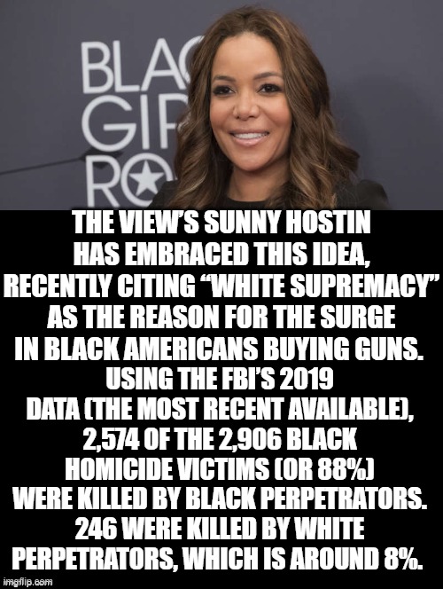Why does anyone still watch THE VIEW or look at IMGFLIP Politics TOO? | THE VIEW’S SUNNY HOSTIN HAS EMBRACED THIS IDEA, RECENTLY CITING “WHITE SUPREMACY” AS THE REASON FOR THE SURGE IN BLACK AMERICANS BUYING GUNS. USING THE FBI’S 2019 DATA (THE MOST RECENT AVAILABLE), 2,574 OF THE 2,906 BLACK HOMICIDE VICTIMS (OR 88%) WERE KILLED BY BLACK PERPETRATORS. 246 WERE KILLED BY WHITE PERPETRATORS, WHICH IS AROUND 8%. | image tagged in the view,morons,idiots,stupid liberals,democrats,cowards | made w/ Imgflip meme maker