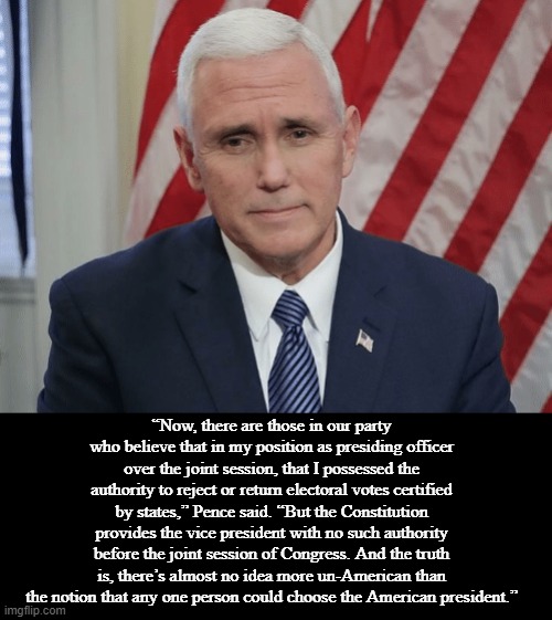 Pence Breaks with Trump On January 6 | “Now, there are those in our party who believe that in my position as presiding officer over the joint session, that I possessed the authority to reject or return electoral votes certified by states,” Pence said. “But the Constitution provides the vice president with no such authority before the joint session of Congress. And the truth is, there’s almost no idea more un-American than the notion that any one person could choose the American president.” | image tagged in mike pence,politics,memes | made w/ Imgflip meme maker