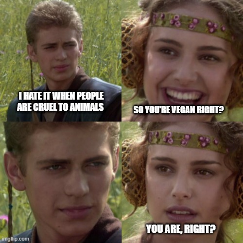 You're Vegan, right? | I HATE IT WHEN PEOPLE ARE CRUEL TO ANIMALS; SO YOU'RE VEGAN RIGHT? YOU ARE, RIGHT? | image tagged in vegan | made w/ Imgflip meme maker