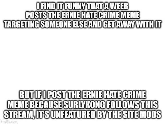 Blank White Template | I FIND IT FUNNY THAT A WEEB POSTS THE ERNIE HATE CRIME MEME TARGETING SOMEONE ELSE AND GET AWAY WITH IT; BUT IF I POST THE ERNIE HATE CRIME MEME BECAUSE SURLYKONG FOLLOWS THIS STREAM, IT’S UNFEATURED BY THE SITE MODS | image tagged in blank white template | made w/ Imgflip meme maker