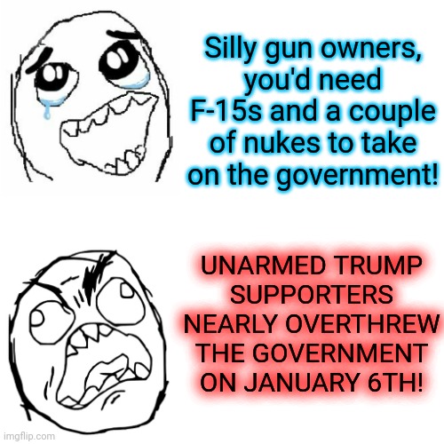 the only weapons there were the fbi's | Silly gun owners,
you'd need F-15s and a couple of nukes to take on the government! UNARMED TRUMP
SUPPORTERS NEARLY OVERTHREW THE GOVERNMENT ON JANUARY 6TH! | image tagged in memes,liberal hypocrisy,gun rights,maga | made w/ Imgflip meme maker