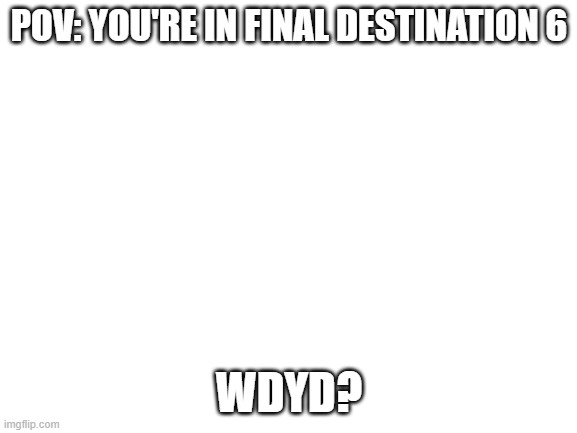 Oh boy, Here comes a TW for Blood and gore! | POV: YOU'RE IN FINAL DESTINATION 6; WDYD? | image tagged in blank white template,final destination | made w/ Imgflip meme maker