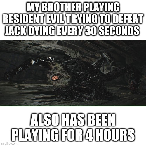 Blank Transparent Square Meme | MY BROTHER PLAYING RESIDENT EVIL TRYING TO DEFEAT JACK DYING EVERY 30 SECONDS; ALSO HAS BEEN PLAYING FOR 4 HOURS | image tagged in memes,blank transparent square | made w/ Imgflip meme maker