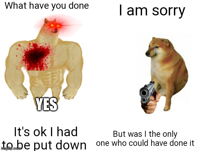 Buff Doge vs. Cheems | What have you done; I am sorry; YES; It's ok I had to be put down; But was I the only one who could have done it | image tagged in memes,buff doge vs cheems | made w/ Imgflip meme maker