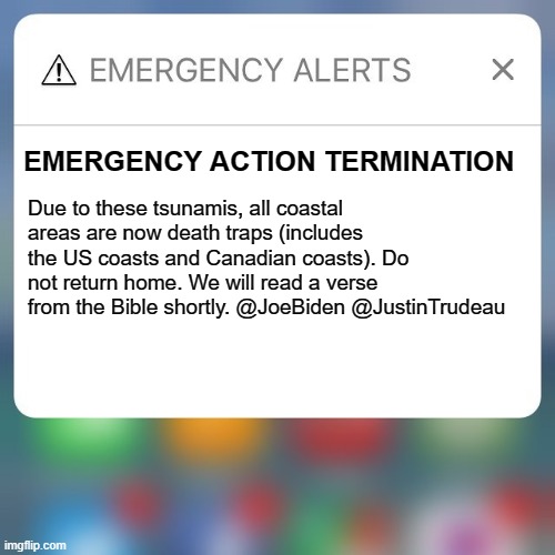 Emergency Alert |  EMERGENCY ACTION TERMINATION; Due to these tsunamis, all coastal areas are now death traps (includes the US coasts and Canadian coasts). Do not return home. We will read a verse from the Bible shortly. @JoeBiden @JustinTrudeau | image tagged in emergency alert | made w/ Imgflip meme maker