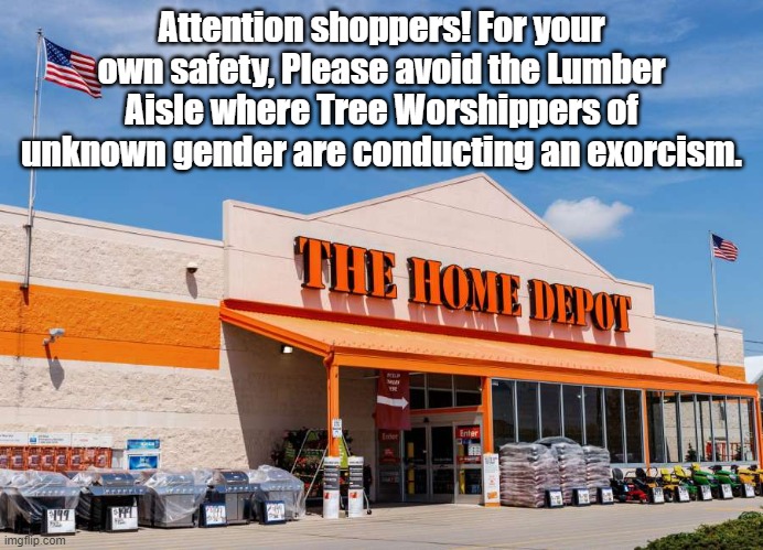 Yeah, this really happened in Pennsylvania | Attention shoppers! For your own safety, Please avoid the Lumber Aisle where Tree Worshippers of unknown gender are conducting an exorcism. | image tagged in home depot,exorcism | made w/ Imgflip meme maker
