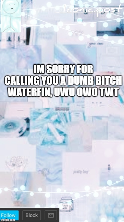 Iconic.post's announcement template | IM SORRY FOR CALLING YOU A DUMB BITCH WATERFIN, UWU OWO TWT | image tagged in iconic post's announcement template | made w/ Imgflip meme maker