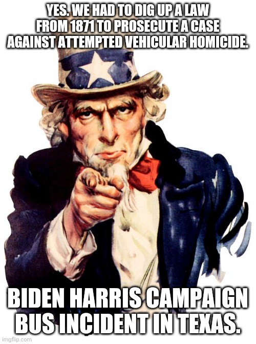 Uncle Sam | YES. WE HAD TO DIG UP A LAW FROM 1871 TO PROSECUTE A CASE AGAINST ATTEMPTED VEHICULAR HOMICIDE. BIDEN HARRIS CAMPAIGN BUS INCIDENT IN TEXAS. | image tagged in memes,uncle sam | made w/ Imgflip meme maker