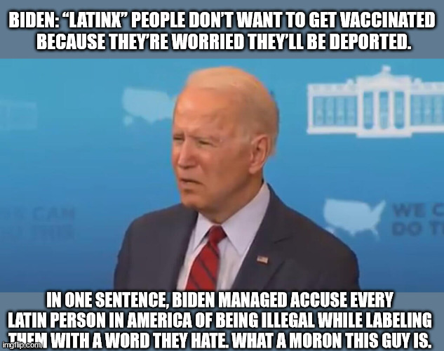 BIDEN: “Latinx” people don’t want to get vaccinated because they’re worried they’ll be deported. | BIDEN: “LATINX” PEOPLE DON’T WANT TO GET VACCINATED
 BECAUSE THEY’RE WORRIED THEY’LL BE DEPORTED. IN ONE SENTENCE, BIDEN MANAGED ACCUSE EVERY LATIN PERSON IN AMERICA OF BEING ILLEGAL WHILE LABELING THEM WITH A WORD THEY HATE. WHAT A MORON THIS GUY IS. | image tagged in joe biden,racist | made w/ Imgflip meme maker