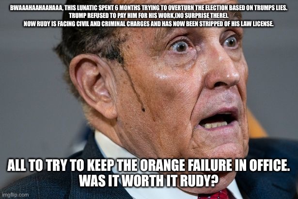 Rudy Giuliani | BWAAAHAAHAAHAAA, THIS LUNATIC SPENT 6 MONTHS TRYING TO OVERTURN THE ELECTION BASED ON TRUMPS LIES.
TRUMP REFUSED TO PAY HIM FOR HIS WORK,(NO SURPRISE THERE).
NOW RUDY IS FACING CIVIL AND CRIMINAL CHARGES AND HAS NOW BEEN STRIPPED OF HIS LAW LICENSE. ALL TO TRY TO KEEP THE ORANGE FAILURE IN OFFICE.
WAS IT WORTH IT RUDY? | image tagged in rudy giuliani | made w/ Imgflip meme maker
