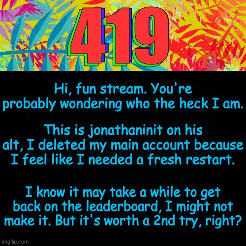 Hi, again | Hi, fun stream. You're probably wondering who the heck I am. This is jonathaninit on his alt, I deleted my main account because I feel like I needed a fresh restart. I know it may take a while to get back on the leaderboard, I might not make it. But it's worth a 2nd try, right? | image tagged in the cool sounding number,memes,fun,imgflip,jonathaninit | made w/ Imgflip meme maker