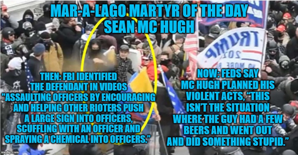 "Too Dangerous" to be released before trial? | MAR-A-LAGO MARTYR OF THE DAY
SEAN MC HUGH; NOW: FEDS SAY MC HUGH PLANNED HIS VIOLENT ACTS, “THIS ISN’T THE SITUATION WHERE THE GUY HAD A FEW BEERS AND WENT OUT AND DID SOMETHING STUPID.”; THEN: FBI IDENTIFIED THE DEFENDANT IN VIDEOS "ASSAULTING OFFICERS BY ENCOURAGING AND HELPING OTHER RIOTERS PUSH A LARGE SIGN INTO OFFICERS, SCUFFLING WITH AN OFFICER AND SPRAYING A CHEMICAL INTO OFFICERS.” | image tagged in politics | made w/ Imgflip meme maker