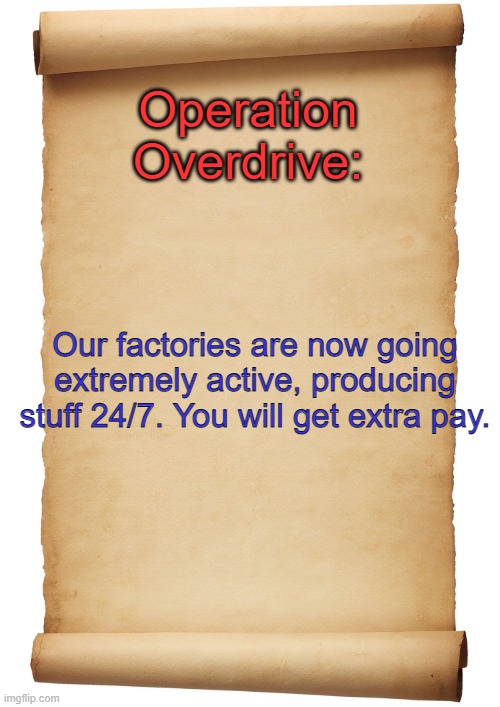 Blank Scroll | Operation Overdrive:; Our factories are now going extremely active, producing stuff 24/7. You will get extra pay. | image tagged in blank scroll | made w/ Imgflip meme maker