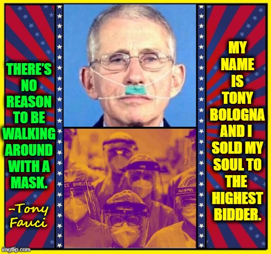 The Highest Paid Bureaucrat in Washington VD |  MY
NAME
IS
TONY
BOLOGNA
AND I 
SOLD MY
SOUL TO
THE 
HIGHEST
BIDDER. THERE’S
NO
REASON
TO BE
WALKING
AROUND
WITH A
MASK. -Tony Fauci | image tagged in vince vance,dr fauci,memes,chinese virus,hitler,masks | made w/ Imgflip meme maker