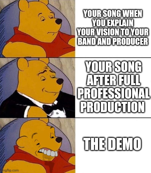 You gotta start somewhere... | YOUR SONG WHEN YOU EXPLAIN YOUR VISION TO YOUR BAND AND PRODUCER; YOUR SONG AFTER FULL PROFESSIONAL PRODUCTION; THE DEMO | image tagged in best better blurst | made w/ Imgflip meme maker