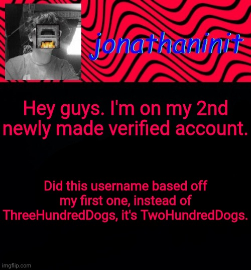 just jonathaninit | Hey guys. I'm on my 2nd newly made verified account. Did this username based off
my first one, instead of ThreeHundredDogs, it's TwoHundredDogs. | image tagged in just jonathaninit | made w/ Imgflip meme maker