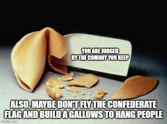 Fortune Cookie | YOU ARE JUDGED BY THE COMANY YOU KEEP ALSO, MAYBE DON'T FLY THE CONFEDERATE FLAG AND BUILD A GALLOWS TO HANG PEOPLE | image tagged in fortune cookie | made w/ Imgflip meme maker