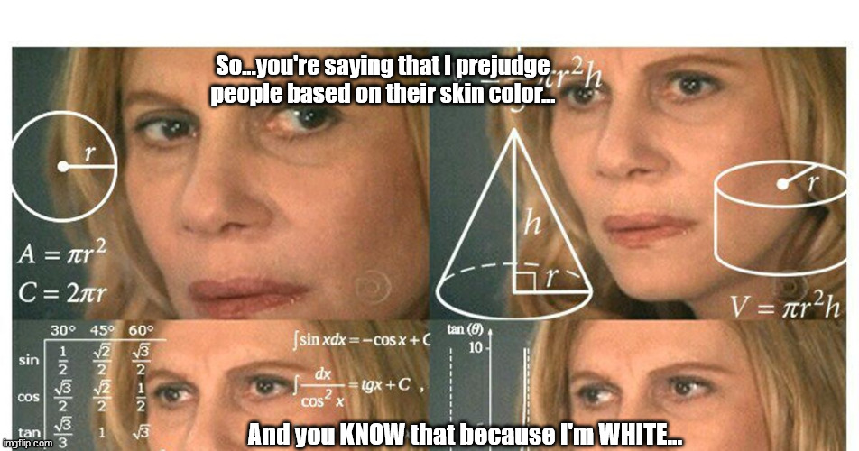 Prejudiced because I'm white | So...you're saying that I prejudge people based on their skin color... And you KNOW that because I'm WHITE... | image tagged in critical race theory,racism,ironic racism,things that make you go hmmm | made w/ Imgflip meme maker