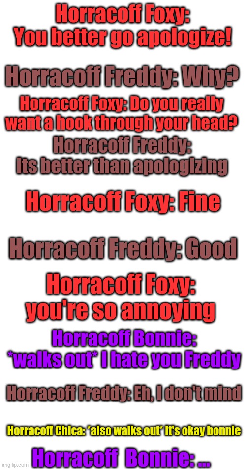 Part 3 | Horracoff Foxy: You better go apologize! Horracoff Freddy: Why? Horracoff Foxy: Do you really want a hook through your head? Horracoff Freddy: its better than apologizing; Horracoff Foxy: Fine; Horracoff Freddy: Good; Horracoff Foxy: you're so annoying; Horracoff Bonnie: *walks out* I hate you Freddy; Horracoff Freddy: Eh, I don't mind; Horracoff Chica: *also walks out* It's okay bonnie; Horracoff  Bonnie: ... | image tagged in blank white template | made w/ Imgflip meme maker