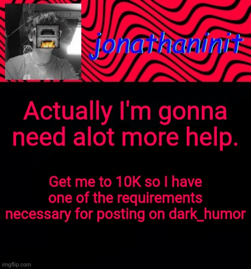 just jonathaninit | Actually I'm gonna need alot more help. Get me to 10K so I have one of the requirements necessary for posting on dark_humor | image tagged in just jonathaninit | made w/ Imgflip meme maker