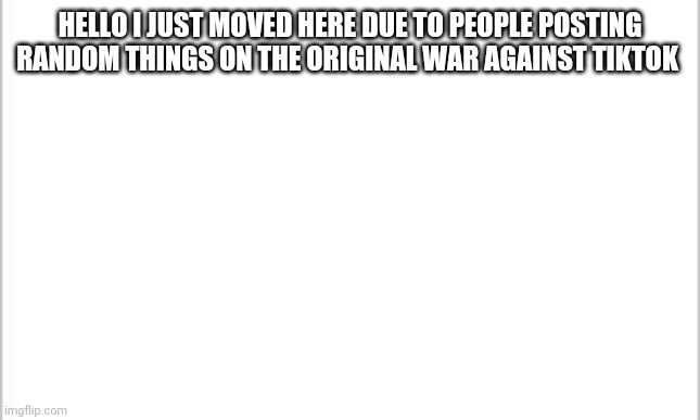 white background | HELLO I JUST MOVED HERE DUE TO PEOPLE POSTING RANDOM THINGS ON THE ORIGINAL WAR AGAINST TIKTOK | image tagged in white background | made w/ Imgflip meme maker