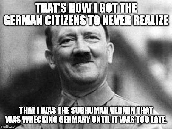 adolf hitler | THAT'S HOW I GOT THE GERMAN CITIZENS TO NEVER REALIZE THAT I WAS THE SUBHUMAN VERMIN THAT WAS WRECKING GERMANY UNTIL IT WAS TOO LATE. | image tagged in adolf hitler | made w/ Imgflip meme maker