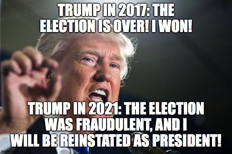 Amazing how four years can change your opinion! | TRUMP IN 2017: THE ELECTION IS OVER! I WON! TRUMP IN 2021: THE ELECTION WAS FRAUDULENT, AND I WILL BE REINSTATED AS PRESIDENT! | image tagged in donald trump,memes,election 2016,election 2020 | made w/ Imgflip meme maker