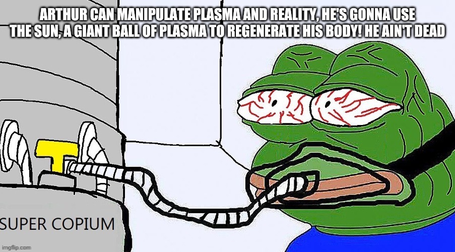 Pepe super copium | ARTHUR CAN MANIPULATE PLASMA AND REALITY, HE'S GONNA USE THE SUN, A GIANT BALL OF PLASMA TO REGENERATE HIS BODY! HE AIN'T DEAD | image tagged in pepe super copium | made w/ Imgflip meme maker
