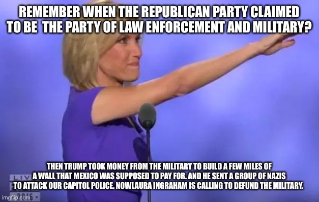 Laura Ingraham Nazi Salute | REMEMBER WHEN THE REPUBLICAN PARTY CLAIMED TO BE  THE PARTY OF LAW ENFORCEMENT AND MILITARY? THEN TRUMP TOOK MONEY FROM THE MILITARY TO BUILD A FEW MILES OF A WALL THAT MEXICO WAS SUPPOSED TO PAY FOR. AND HE SENT A GROUP OF NAZIS TO ATTACK OUR CAPITOL POLICE. NOWLAURA INGRAHAM IS CALLING TO DEFUND THE MILITARY. | image tagged in laura ingraham nazi salute | made w/ Imgflip meme maker
