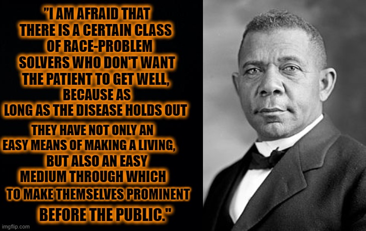HE WAS ABSOLUTLEY RIGHT THEN, AND 100 YEARS LATER HE IS STILL RIGHT | ”I AM AFRAID THAT THERE IS A CERTAIN CLASS; BECAUSE AS LONG AS THE DISEASE HOLDS OUT; OF RACE-PROBLEM SOLVERS WHO DON'T WANT THE PATIENT TO GET WELL, THEY HAVE NOT ONLY AN EASY MEANS OF MAKING A LIVING, BUT ALSO AN EASY MEDIUM THROUGH WHICH; TO MAKE THEMSELVES PROMINENT; BEFORE THE PUBLIC." | image tagged in black background,booker t washington | made w/ Imgflip meme maker