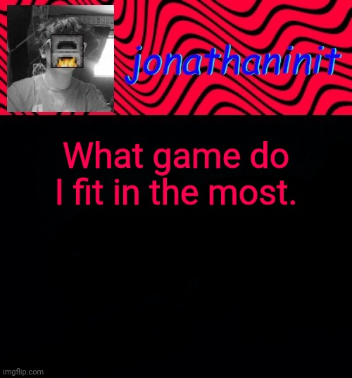 just jonathaninit | What game do I fit in the most. | image tagged in just jonathaninit | made w/ Imgflip meme maker