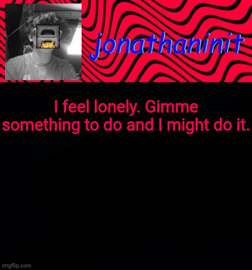 just jonathaninit | I feel lonely. Gimme something to do and I might do it. | image tagged in just jonathaninit | made w/ Imgflip meme maker