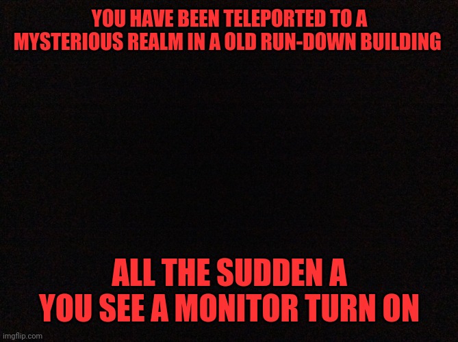 (This is partly inspired by Dead by Daylight) | YOU HAVE BEEN TELEPORTED TO A MYSTERIOUS REALM IN A OLD RUN-DOWN BUILDING; ALL THE SUDDEN A YOU SEE A MONITOR TURN ON | image tagged in black image | made w/ Imgflip meme maker