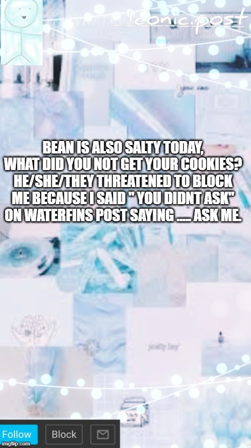 Iconic.post's announcement template | BEAN IS ALSO SALTY TODAY, WHAT DID YOU NOT GET YOUR COOKIES? HE/SHE/THEY THREATENED TO BLOCK ME BECAUSE I SAID " YOU DIDNT ASK" ON WATERFINS POST SAYING ..... ASK ME. | image tagged in iconic post's announcement template | made w/ Imgflip meme maker